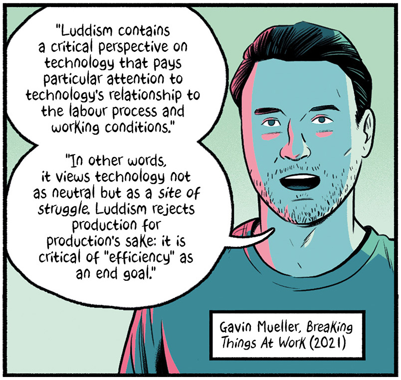 Gavin Mueller in Breaking Things at Work (2021) says, "Luddism contains a critical perspective on technology that pays particular attention to technology's relationship to the labor process and working conditions. In other words, it views technology not as neutral but as a site of struggle. Luddism rejects production for production's sake: it is critical of 'efficiency' as an end goal."